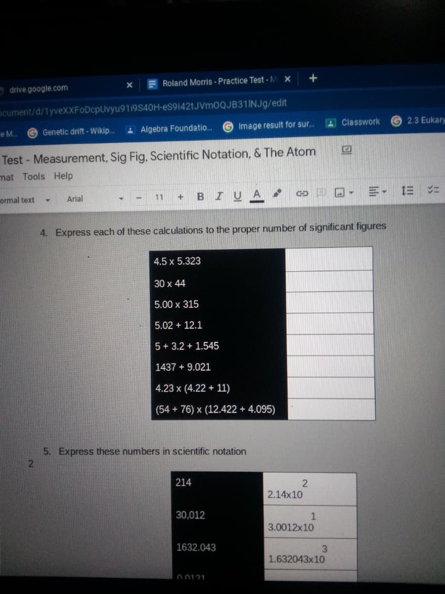 E Roland Morris - Practice Test -M X
drive google.com
ocument/d/1yveXXFoDcpUvyu9119S40H-eS9142tJVm0QJB31INJg/edit
A Classwork
2.3 Eukary
A Algebra Foundatio.
Image result for sur..
e M.
G Genetic drift - Wikip..
Test- Measurement, Sig Fig, Scientific Notation, & The Atom
mat Tools Help
三-
三
11
BIUA
ormal text
Arial
4. Express each of these calculations to the proper number of significant figures
4.5 x 5.323
30 x 44
5.00 x 315
5.02 + 12.1
5 + 3.2 + 1.545
1437 + 9.021
4.23 x (4.22 + 11)
(54 + 76) x (12.422 + 4.095)
5. Express these numbers in scientific notation
214
2.14x10
30,012
3.0012x10
1632.043
1.632043x10
00121
