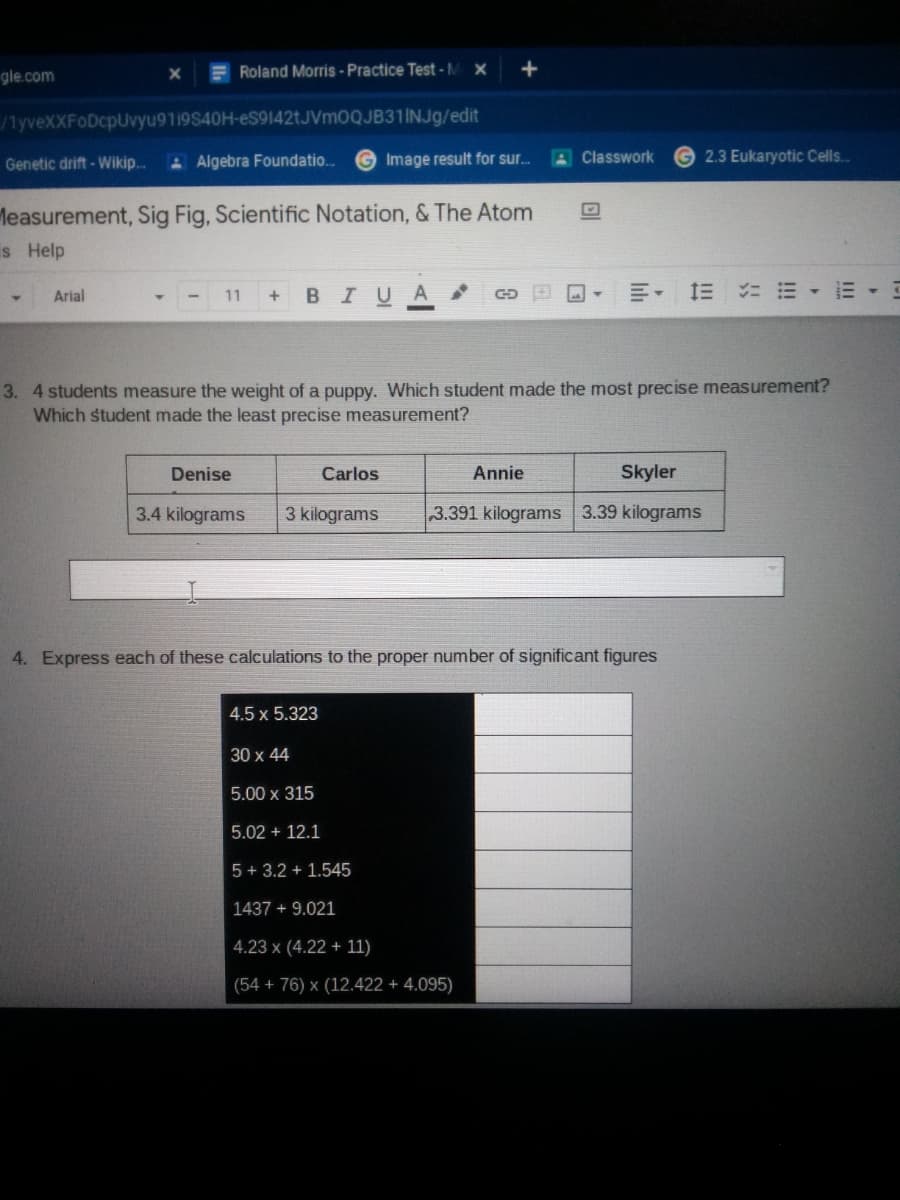 gle.com
E Roland Morris-Practice Test-M x
/lyveXXFODcpUvyu9119S40H-eS9142tJVm0QJB31INJg/edit
Genetic drift - Wikip..
A Algebra Foundatio..
Image result for sur.
A Classwork
2.3 Eukaryotic Cells.
leasurement, Sig Fig, Scientific Notation, & The Atom
is Help
в IUA
Arial
11
3. 4 students measure the weight of a puppy. Which student made the most precise measurement?
Which student made the least precise measurement?
Denise
Carlos
Annie
Skyler
3.4 kilograms
3 kilograms
3.391 kilograms 3.39 kilograms
4. Express each of these calculations to the proper number of significant figures
4.5 x 5.323
30 x 44
5.00 x 315
5.02 + 12.1
5 + 3.2 + 1.545
1437 + 9.021
4.23 x (4.22 + 11)
(54 + 76) x (12.422 + 4.095)
