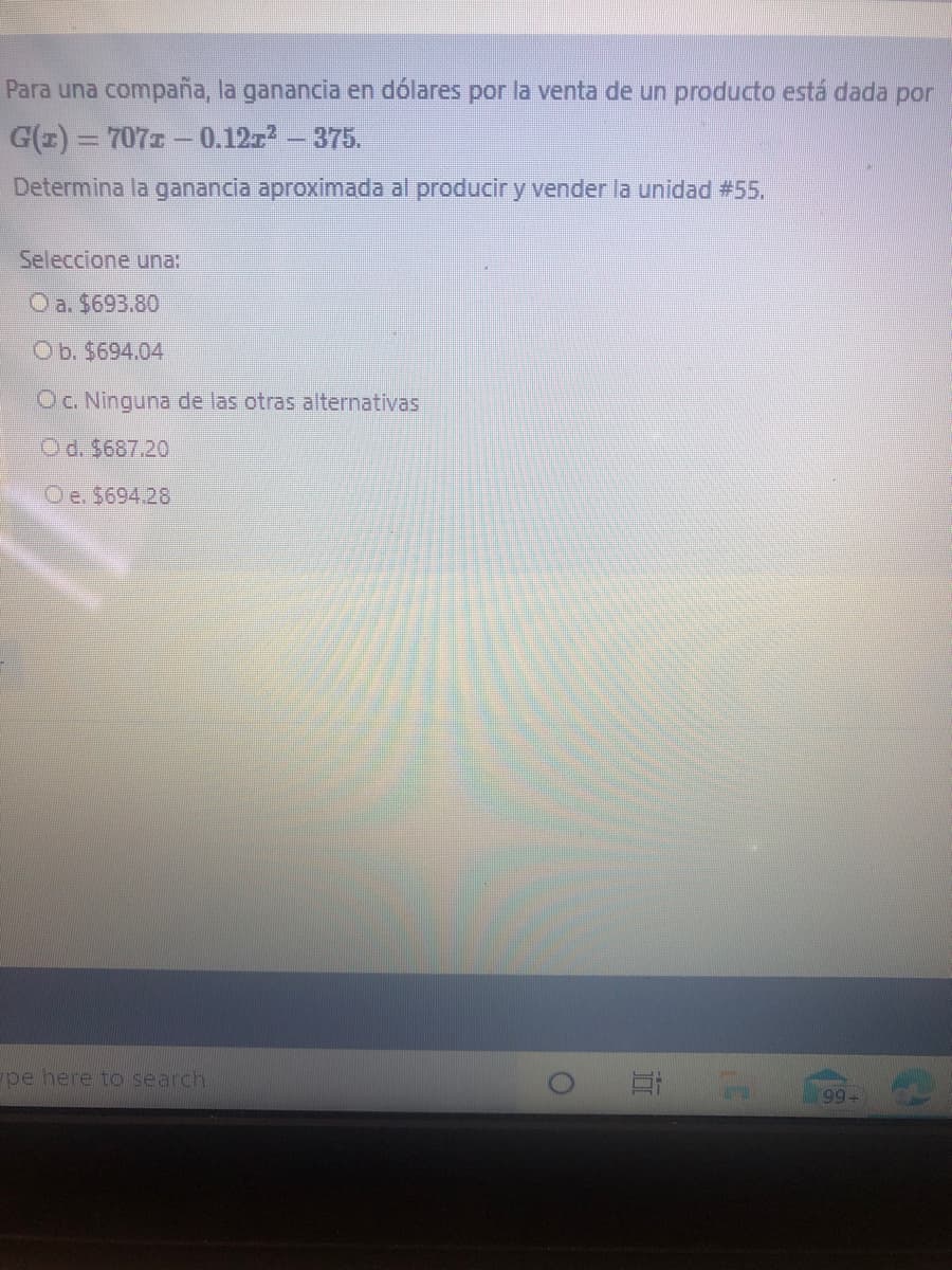 Para una compaña, la ganancia en dólares por la venta de un producto está dada por
G(z) = 7071 - 0.12z – 375.
Determina la ganancia aproximada al producir y vender la unidad #55,
Seleccione una:
Oa. $693.80
Ob. $694.04
OC. Ninguna de las otras alternativas
Od. $687.20
Oe. $694.28
pe here to search
99+
近
