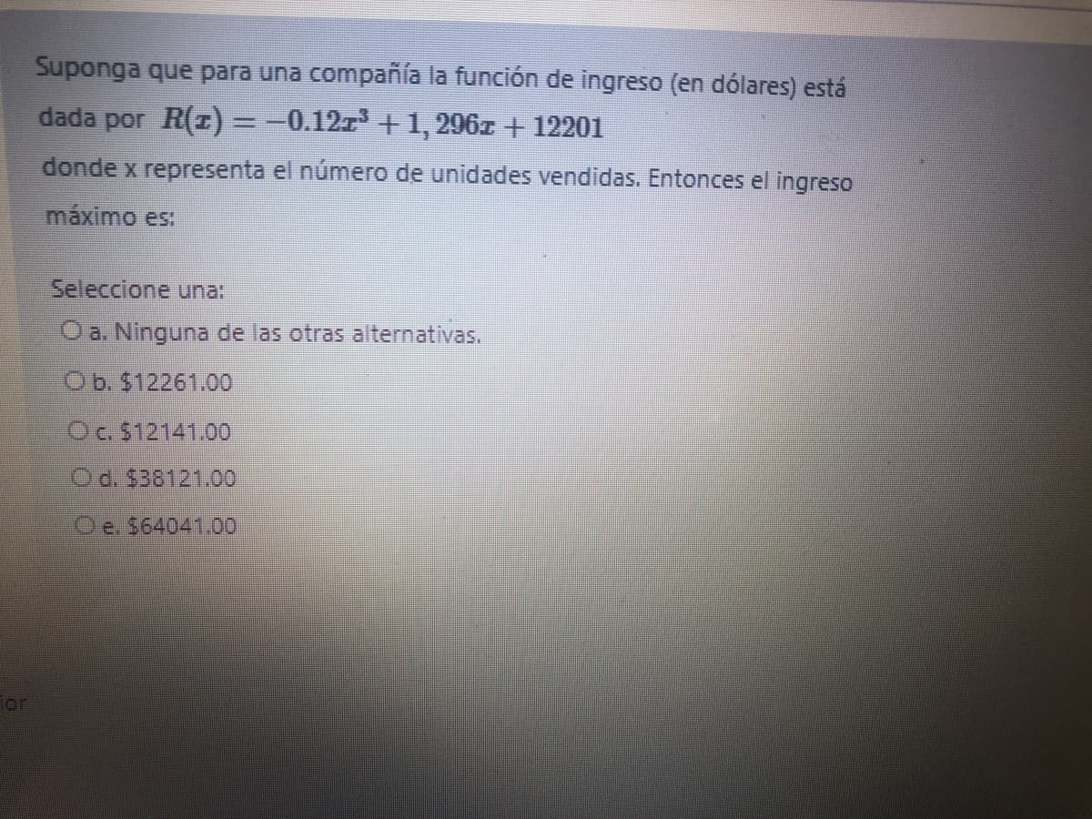 Suponga que para una compañía la función de ingreso (en dólares) está
dada por R(z)=-0.12z+ 1, 296z + 12201
donde x representa el número de unidades vendidas. Entonces el ingreso
máximo es:
Seleccione una:
Oa. Ninguna de las otras alternativas.
Ob. $12261.00
Oc. $12141.00
Od. $38121.00
Oe. $64041.00
ior
