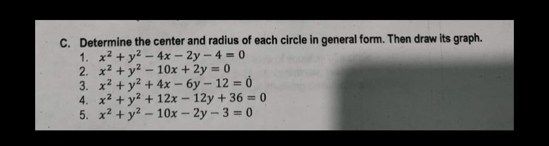 C. Determine the center and radius of each circle in general form. Then draw its graph.
2.
1. x² + y² - 4x - 2y -4 = 0
x² + y² - 10x + 2y = 0
3. x² + y² + 4x - 6y - 12 = 0
4. x² + y² + 12x - 12y +36=0
5. x² + y² - 10x - 2y-3 = 0