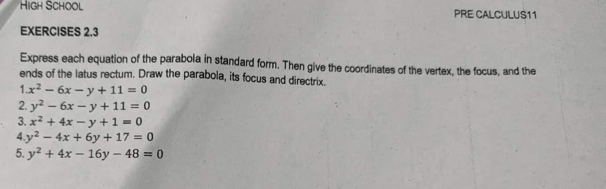 HIGH SCHOOL
PRE CALCULUS11
EXERCISES 2.3
Express each equation of the parabola in standard form. Then give the coordinates of the vertex, the focus, and the
ends of the latus rectum. Draw the parabola, its focus and directrix.
1.x² - 6x-y + 11 = 0
2. y² - 6x-y + 11 = 0
3. x² + 4x -y + 1 = 0
4.y² - 4x + 6y + 17 = 0
5. y² + 4x - 16y - 48 = 0