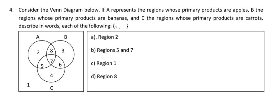4. Consider the Venn Diagram below. If A represents the regions whose primary products are apples, B the
regions whose primary products are bananas, and C the regions whose primary products are carrots,
describe in words, each of the following: (
A
B
a). Region 2
b) Regions 5 and 7
c) Region 1
d) Region 8
1
2
5
8 3
7
4
C
6