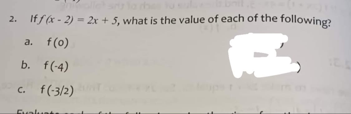 nikalle?
2. If f (x - 2) = 2x + 5, what is the value of each of the following?
R
a. f (o)
b.
f(-4)
c. f(-3/2)
Evalu