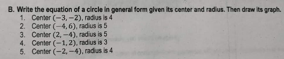 B. Write the equation of a circle in general form given its center and radius. Then draw its graph.
1. Center (-3,-2), radius is 4
2. Center (-4, 6), radius is 5
3. Center (2,-4), radius is 5
4. Center (-1,2), radius is 3
5. Center (-2,-4), radius is 4