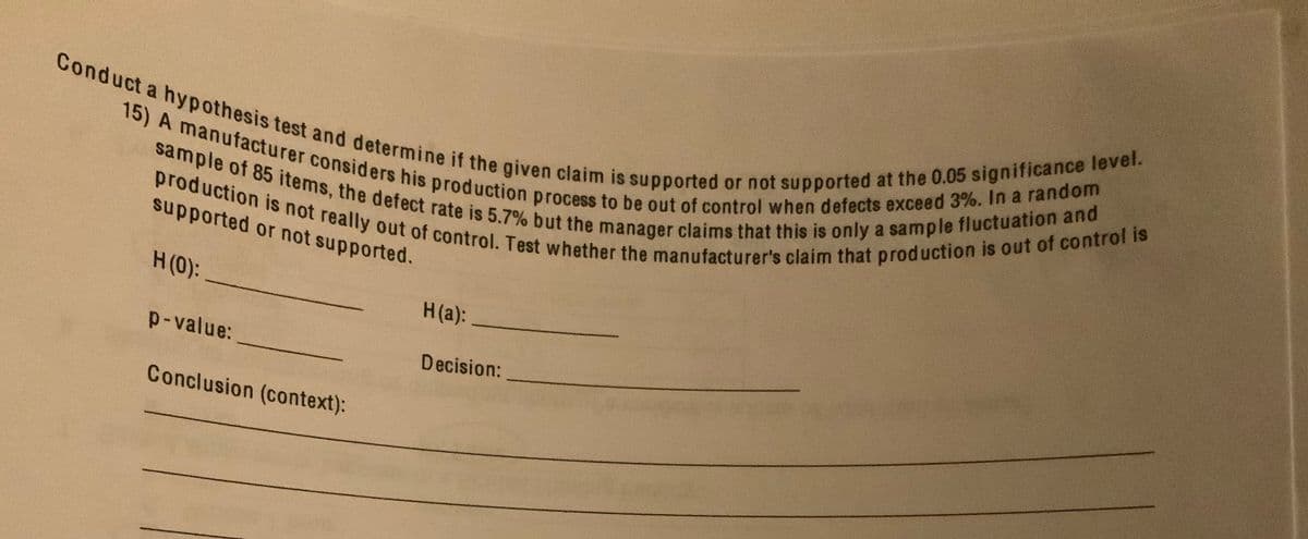 production is not really out of control. Test whether the manufacturer's claim that production is out of control is
15) A manufacturer considers his production process to be out of control when defects exceed 3%. In a random
Conduct a hypothesis test and determine if the given claim is supported or not supported at the 0.05 significance level.
sample of 85 items, the defect rate is 5.7% but the manager claims that this is only a sample fluctuation and
supported or not supported.
H(0):
H(a):
p-value:
Decision:
Conclusion (context):
