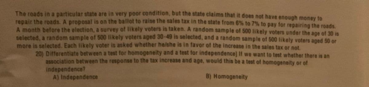 The roads in a particular state are in very poor condition, but the state claims that it does not have enough monay to
repair the roads, A proposal is on the ballot to raise the sales tax in the state from 6% to 7% to pay for repairing the roads.
A month before the election, a survey of likely voters is taken. A random sample of 500 likely voters under the age of 30 is
selected, a random sample of 500 likely voters aged 30-49 is selected, and a random sample of 500 likely voters aged 50 or
more is selected. Each likely voter is asked whether he/she is in favor of the increase in the sales tax or not
201 Differentiate between a test for homogeneity and a test for independence] If we want to test whether there is an
association between the response to the tax increase and age, would this be a test of homogeneity or of
independence?
A) Independence
B) Homogeneity
