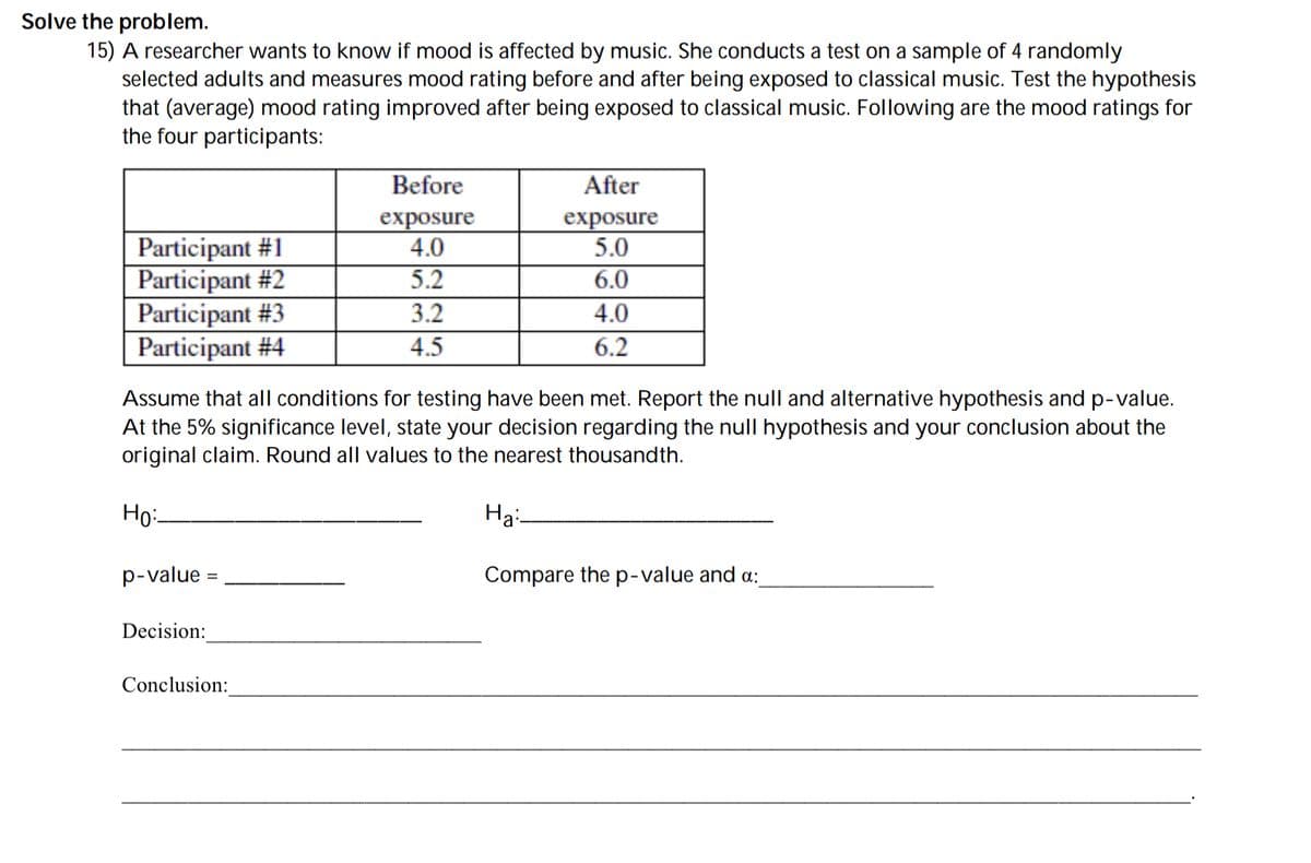 Solve the problem.
15) A researcher wants to know if mood is affected by music. She conducts a test on a sample of 4 randomly
selected adults and measures mood rating before and after being exposed to classical music. Test the hypothesis
that (average) mood rating improved after being exposed to classical music. Following are the mood ratings for
the four participants:
Before
After
exposure
4.0
exposure
5.0
Participant #1
Participant #2
Participant #3
Participant #4
5.2
6.0
3.2
4.0
4.5
6.2
Assume that all conditions for testing have been met. Report the null and alternative hypothesis and p-value.
At the 5% significance level, state your decision regarding the null hypothesis and your conclusion about the
original claim. Round all values to the nearest thousandth.
Но-
Hai-
p-value =
Compare the p-value and a:
Decision:
Conclusion:
