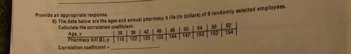 Provide an appropriate response.
he data below are the ages and annual pharmacy b ills (in dollars) of 9 randomly selected employees.
Calculate the correlation coefficient.
50
54
58
62
Age, x
Pharmacy bill (8), y
35
38
42
45
48
154
118 122 125 133 144 147 150 152
Correlation coefficient =
