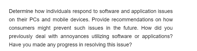 Determine how individuals respond to software and application issues
on their PCs and mobile devices. Provide recommendations on how
consumers might prevent such issues in the future. How did you
previously deal with annoyances utilizing software or applications?
Have you made any progress in resolving this issue?