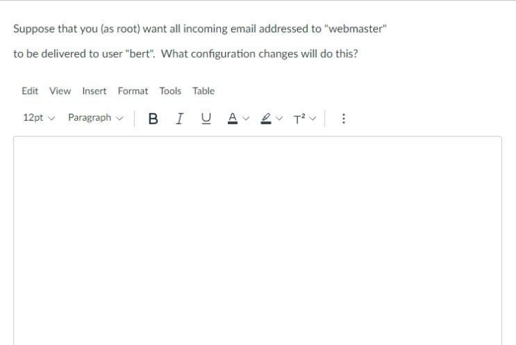 Suppose that you (as root) want all incoming email addressed to "webmaster"
to be delivered to user "bert". What configuration changes will do this?
Edit View Insert Format Tools Table
12pt v Paragraph v
BIUA
