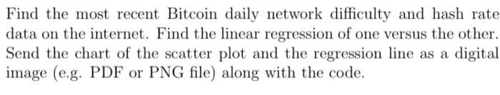 Find the most recent Bitcoin daily network difficulty and hash rate
data on the internet. Find the linear regression of one versus the other.
Send the chart of the scatter plot and the regression line as a digital
image (e.g. PDF or PNG file) along with the code.
