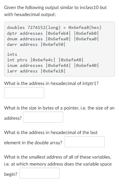 Given the following output similar to inclass10 but
with hexadecimal output:
doubles 7274152(long) = ®x6efea8(hex)
dptr addresses |ex6efeb4| |Ox6efebe|
dnum addresses |ex6efea8| |0x6efea0|
darr address |0x6efe50|
ints
int ptrs |ex6efe4c| |ex6efe48||
inum addresses |ex6efe44| |Ox6efe40||
iarr address |0x6efe18|
What is the address in hexadecimal of intptr1?
What is the size in bytes of a pointer, i.e. the size of an
address?
What is the address in hexadecimal of the last
element in the double array?
What is the smallest address of all of these variables,
i.e. at which memory address does the variable space
begin?
