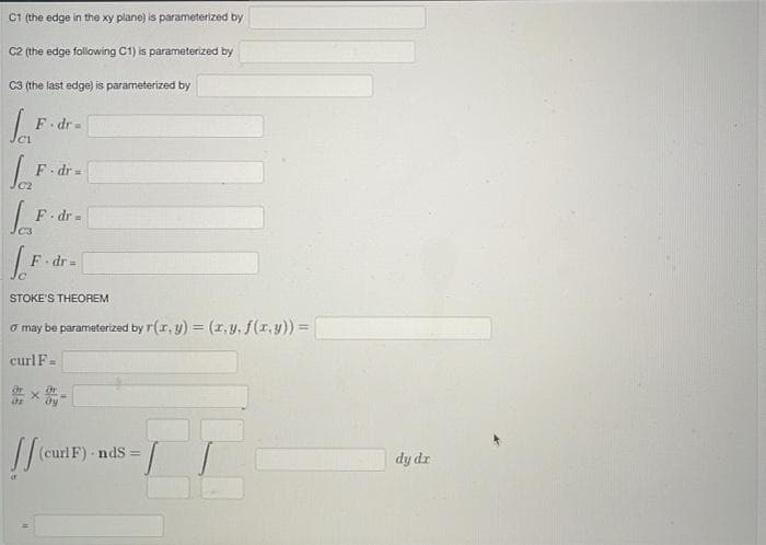 C1 (the edge in the xy plane) is parameterized by
C2 (the edge following C1) is parameterized by
C3 (the last edge) is parameterized by
F dr=
F dr =
%3D
F dr =
F dr=
%3D
STOKE'S THEOREM
o may be parameterized by r(r, y) = (r, y, f(r,y)) =
curlF=
(curl F) - nds =
dy dr
