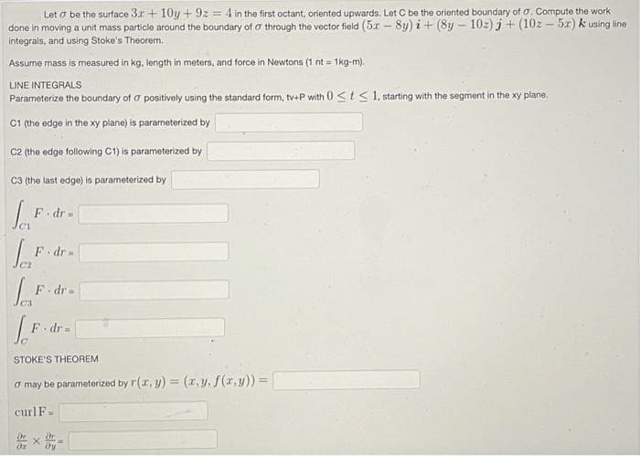 Let o be the surface 3r + 10y + 9z = 4 in the first octant, oriented upwards. Let C be the oriented boundary of a. Compute the work
done in moving a unit mass particle around the boundary of o through the vector field (5r - 8y) i+ (8y – 10z) j + (10z – 5x) k using line
integrals, and using Stoke's Theorem.
Assume mass is measured in kg, length in meters, and force in Newtons (1 nt = 1kg-m).
LINE INTEGRALS
Parameterize the boundary of o positively using the standard form, tv-P with 0 <t< 1, starting with the segment in the xy plane.
C1 the edge in the xy plane) is parameterized by
C2 (the edge following C1) is parameterized by
C3 (the last edge) is parameterized by
F. dr=
F dr=
F dr-
C3
F dr =
STOKE'S THEOREM
a may be parameterized by r(r, y) = (r,y, f(r,y)) =
curl F.
