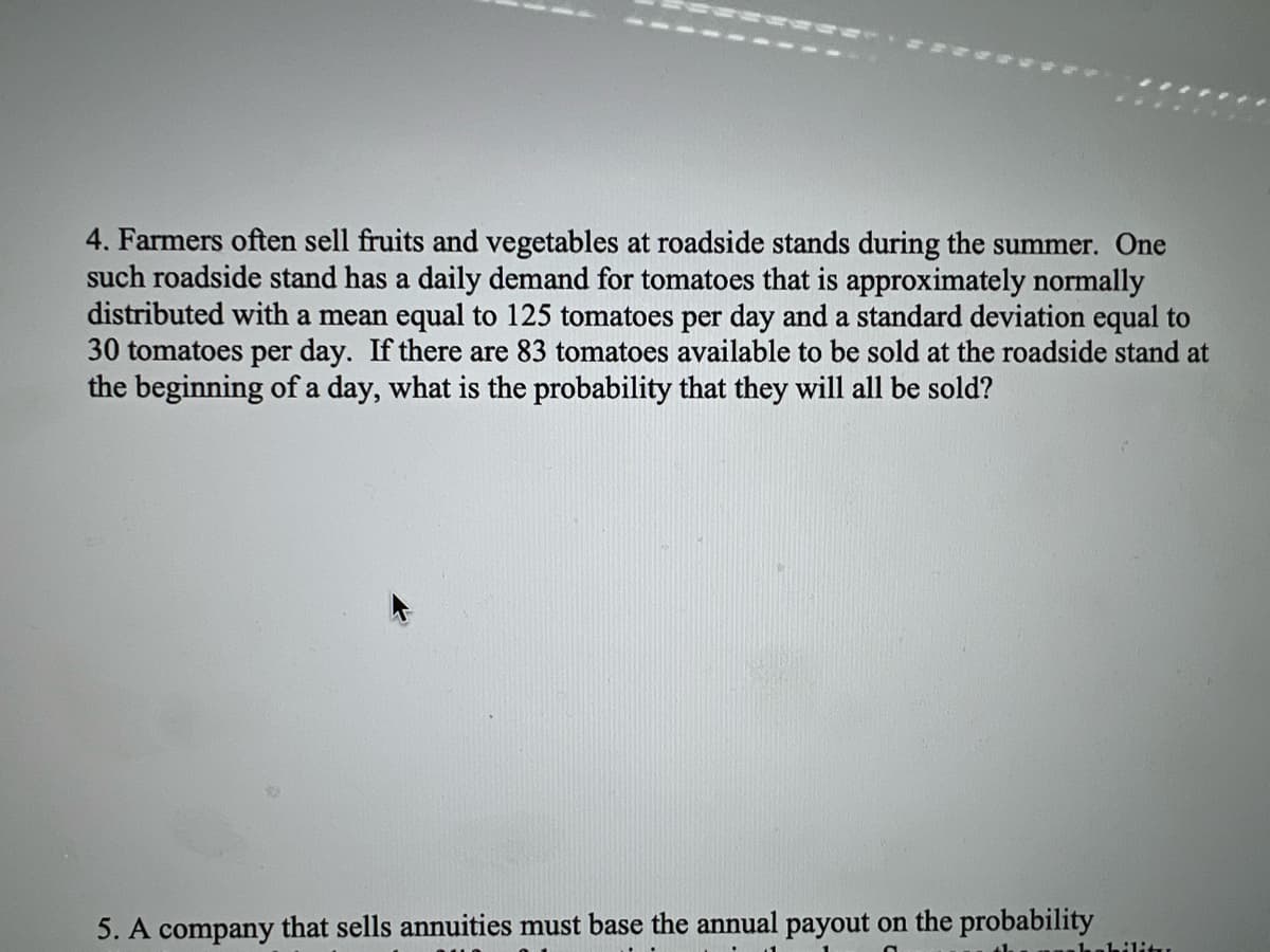 4. Farmers often sell fruits and vegetables at roadside stands during the summer. One
such roadside stand has a daily demand for tomatoes that is approximately normally
distributed with a mean equal to 125 tomatoes per day and a standard deviation equal to
30 tomatoes per day. If there are 83 tomatoes available to be sold at the roadside stand at
the beginning of a day, what is the probability that they will all be sold?
5. A company that sells annuities must base the annual payout on the probability