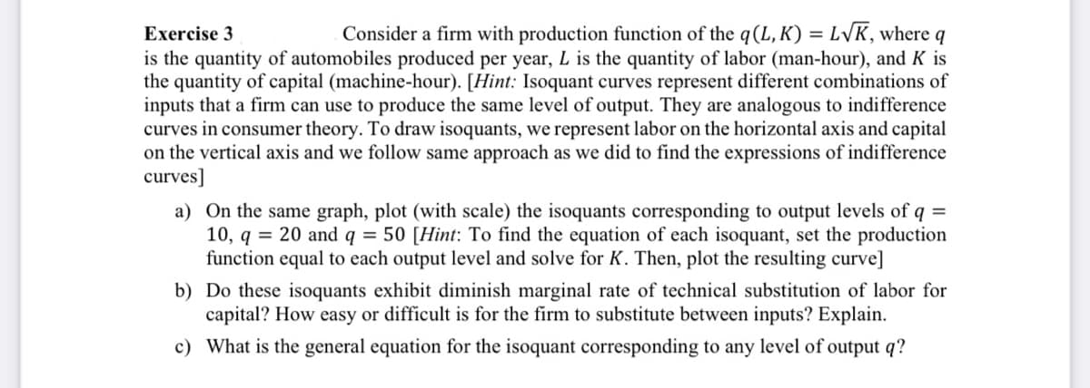 Exercise 3
Consider a firm with production function of the q (L, K) = L√K, where q
is the quantity of automobiles produced per year, L is the quantity of labor (man-hour), and K is
the quantity of capital (machine-hour). [Hint: Isoquant curves represent different combinations of
inputs that a firm can use to produce the same level of output. They are analogous to indifference
curves in consumer theory. To draw isoquants, we represent labor on the horizontal axis and capital
on the vertical axis and we follow same approach as we did to find the expressions of indifference
curves]
a) On the same graph, plot (with scale) the isoquants corresponding to output levels of q =
10, q = 20 and q = 50 [Hint: To find the equation of each isoquant, set the production
function equal to each output level and solve for K. Then, plot the resulting curve]
b)
Do these isoquants exhibit diminish marginal rate of technical substitution of labor for
capital? How easy or difficult is for the firm to substitute between inputs? Explain.
c) What is the general equation for the isoquant corresponding to any level of output q?