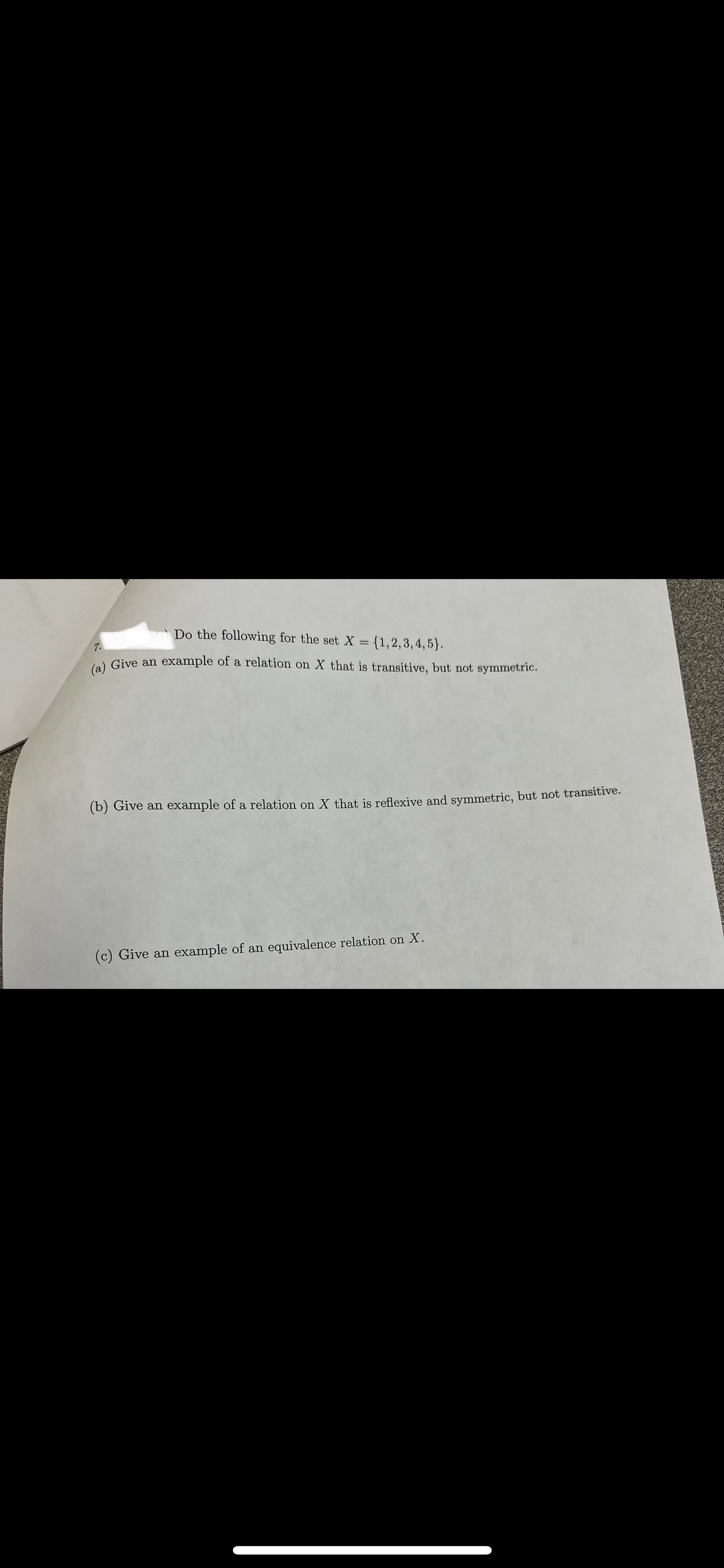 Do the following for the set X =
= {1, 2, 3, 4, 5).
7.
(a) Give an example of a relation on X that is transitive, but not symmetric.
(b) Give an example of a relation on X that is reflexive and symmetric, but not transitive.
(c) Give an example of an equivalence relation on X.