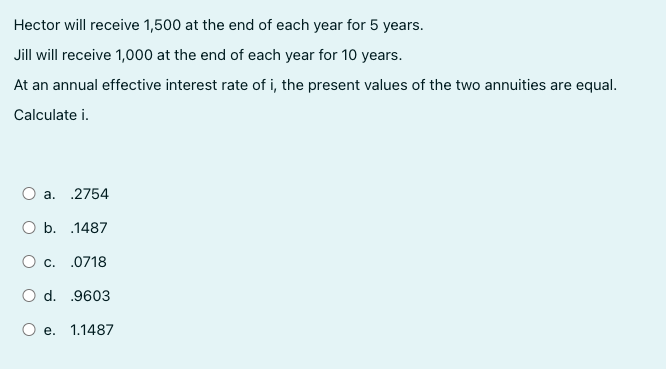 Hector will receive 1,500 at the end of each year for 5 years.
Jill will receive 1,000 at the end of each year for 10 years.
At an annual effective interest rate of i, the present values of the two annuities are equal.
Calculate i.
a. 2754
O b. .1487
O c. .0718
O d. .9603
O e. 1.1487