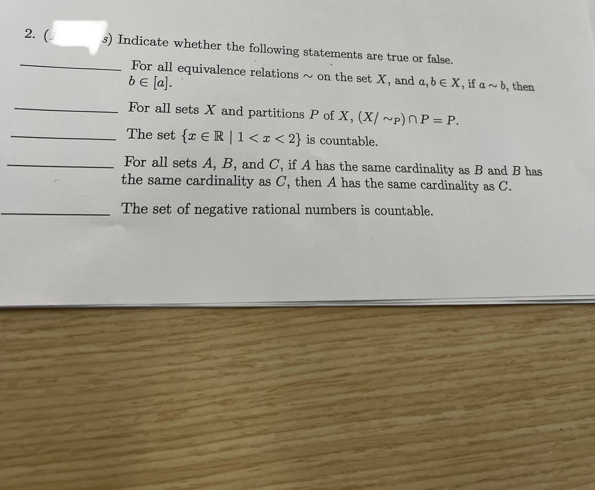 2.
s) Indicate whether the following statements are true or false.
For all equivalence relations on the set X, and a, b E X, if a~ b, then
be [a].
For all sets X and partitions P of X, (X/~p) P = P.
The set {x € R | 1 < x <2} is countable.
For all sets A, B, and C, if A has the same cardinality as B and B has
the same cardinality as C, then A has the same cardinality as C.
The set of negative rational numbers is countable.