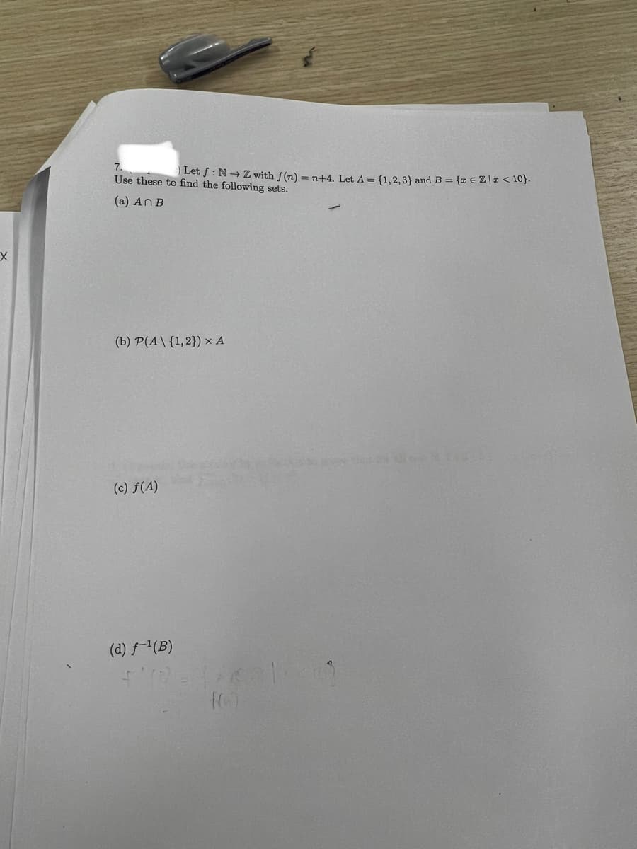 X
7.
) Let f: N→ Z with f(n) = n+4. Let A = {1,2,3} and B = {z € Z \ I < 10).
Use these to find the following sets.
(a) An B
(b) P(A\ {1, 2}) × A
(c) f(A)
(d) f-¹(B)
4112=170
f(0)