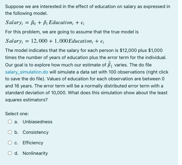 Suppose we are interested in the effect of education on salary as expressed in
the following model.
Salary; = Bo + B₁ Education, + €₁
For this problem, we are going to assume that the true model is
Salary; = 12,000 + 1,000 Education; + €¡
The model indicates that the salary for each person is $12,000 plus $1,000
times the number of years of education plus the error term for the individual.
Our goal is to explore how much our estimate of ₁ varies. The do file
salary_simulation.do will simulate a data set with 100 observations (right click
to save the do file). Values of education for each observation are between 0
and 16 years. The error term will be a normally distributed error term with a
standard deviation of 10,000. What does this simulation show about the least
squares estimators?
Select one:
O a. Unbiasedness
O b. Consistency
O c. Efficiency
O d. Nonlinearity