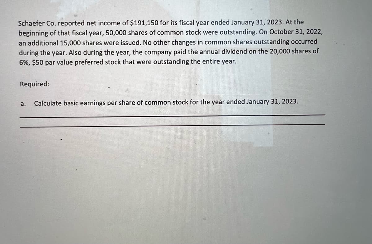 ---

**Calculation of Basic Earnings Per Share** 

**Case Study: Schaefer Co. Fiscal Year Ended January 31, 2023**

Schaefer Co. reported a net income of $191,150 for its fiscal year ended January 31, 2023. At the beginning of that fiscal year, 50,000 shares of common stock were outstanding. On October 31, 2022, an additional 15,000 shares were issued. No other changes in common shares outstanding occurred during the year. Also during the year, the company paid the annual dividend on the 20,000 shares of 6%, $50 par value preferred stock that were outstanding the entire year.

**Required:**

a. **Calculate Basic Earnings Per Share of Common Stock for the Year Ended January 31, 2023**

---

1. **Determine the Net Income Available to Common Shareholders:**
   - Net Income: $191,150
   - Preferred Dividend:
     - Dividend Rate: 6%
     - Par Value: $50
     - Number of Preferred Shares: 20,000
     - Annual Preferred Dividend: \( 20,000 \times 50 \times 0.06 = $60,000 \)
   
   - Net Income Available to Common Shareholders: 
     \[
     191,150 - 60,000 = $131,150
     \]

2. **Calculate the Weighted Average Number of Common Shares Outstanding:**
   - Shares Outstanding at Beginning of Year: 50,000
   - Additional Shares Issued on October 31, 2022: 15,000
   - Weighted Average Calculation:
     - 50,000 shares \(\times\) 9/12 = 37,500
     - 65,000 shares (50,000 + 15,000) \(\times\) 3/12 = 16,250
     - Total Weighted Average Shares: \( 37,500 + 16,250 = 53,750 \)

3. **Determine Basic Earnings Per Share (EPS):**
   - EPS Formula: 
     \[
     \text{EPS} = \frac{\text{Net Income Available to Common Shareholders}}{\text{Weighted Average Number of Common Shares Outstanding}}
     \]
   - EPS Calculation:
     \[
     EPS = \frac{131,150}{53,750}