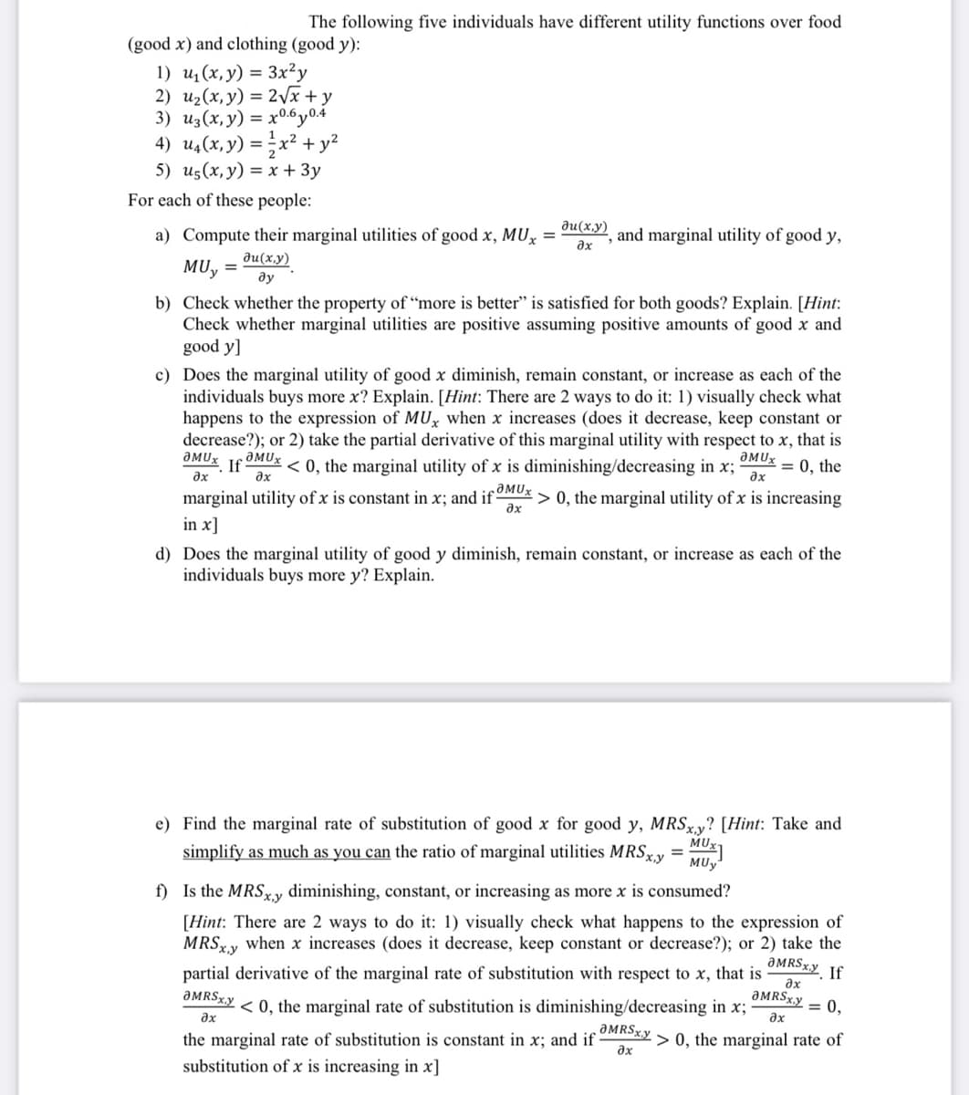 The following five individuals have different utility functions over food
(good x) and clothing (good y):
1) u₁(x, y) = 3x²y
2) u₂(x, y) = 2√x + y
3) Uz(x, y) = x0.6y0.4
4) u₁(x, y) = x² + y²
1
5) us(x, y) = x + 3y
For each of these people:
a) Compute their marginal utilities of good x, MUx =
Ju(x,y)
MU, = ду
du(x,y)
ax
b) Check whether the property of "more is better" is satisfied for both goods? Explain. [Hint:
Check whether marginal utilities are positive assuming positive amounts of good x and
good y]
ƏMUX
əx
and marginal utility of good y,
c) Does the marginal utility of good x diminish, remain constant, or increase as each of the
individuals buys more x? Explain. [Hint: There are 2 ways to do it: 1) visually check what
happens to the expression of MUx when x increases (does it decrease, keep constant or
decrease?); or 2) take the partial derivative of this marginal utility with respect to x, that is
ƏMUx .aMUX
ƏMUX
If < 0, the marginal utility of x is diminishing/decreasing in x; = 0, the
ax
əx
əx
marginal utility of x is constant in x; and if > 0, the marginal utility of x is increasing
in x]
d) Does the marginal utility of good y diminish, remain constant, or increase as each of the
individuals buys more y? Explain.
MUX
MUy
e) Find the marginal rate of substitution of good x for good y, MRSxy? [Hint: Take and
simplify as much as you can the ratio of marginal utilities MRSx,y =
f) Is the MRSxy diminishing, constant, or increasing as more x is consumed?
ƏMRSxy If
[Hint: There are 2 ways to do it: 1) visually check what happens to the expression of
MRSxy when x increases (does it decrease, keep constant or decrease?); or 2) take the
partial derivative of the marginal rate of substitution with respect to x, that is
əx
ƏMRSxy= 0,
ax
ƏMRSxy
əx
> 0, the marginal rate of
< 0, the marginal rate of substitution is diminishing/decreasing in x;
ƏMRSx.y
əx
the marginal rate of substitution is constant in x; and if
substitution of x is increasing in x]