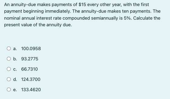 An annuity-due makes payments of $15 every other year, with the first
payment beginning immediately. The annuity-due makes ten payments. The
nominal annual interest rate compounded semiannually is 5%. Calculate the
present value of the annuity due.
a. 100.0958
O b. 93.2775
O c. 66.7310
d. 124.3700
O e. 133.4620