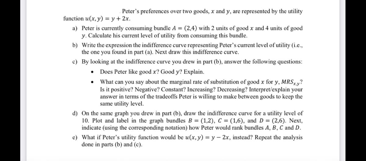 function u(x, y) = y + 2x.
Peter's preferences over two goods, x and y, are represented by the utility
a) Peter is currently consuming bundle A = (2,4) with 2 units of good x and 4 units of good
y. Calculate his current level of utility from consuming this bundle.
b) Write the expression the indifference curve representing Peter's current level of utility (i.e.,
the one you found in part (a). Next draw this indifference curve.
c) By looking at the indifference curve you drew in part (b), answer the following questions:
Does Peter like good x? Good y? Explain.
What can you say about the marginal rate of substitution of good x for y, MRSxy?
Is it positive? Negative? Constant? Increasing? Decreasing? Interpret/explain your
answer in terms of the tradeoffs Peter is willing to make between goods to keep the
same utility level.
●
●
d) On the same graph you drew in part (b), draw the indifference curve for a utility level of
10. Plot and label in the graph bundles B= (1,2), C = (1,6), and D = (2,6). Next,
indicate (using the corresponding notation) how Peter would rank bundles A, B, C and D.
e) What if Peter's utility function would be u(x, y) = y - 2x, instead? Repeat the analysis
done in parts (b) and (c).