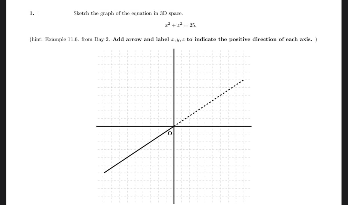 Sketch the graph of the equation in 3D space.
x² +2²= 25.
(hint: Example 11.6. from Day 2. Add arrow and label x, y, z to indicate the positive direction of each axis. )
1.