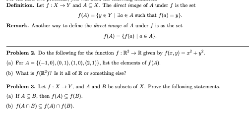 Definition. Let f: X→Y and ACX. The direct image of A under f is the set
f(A) = {y €Y | 3a € A such that f(a) = y}.
Remark. Another way to define the direct image of A under f is as the set
ƒ(A) = {f(a) | a € A}.
Problem 2. Do the following for the function f: R²R given by f(x, y) = x² + y².
(a) For A = {(-1,0), (0, 1), (1,0), (2, 1)}, list the elements of f(A).
(b) What is f(R²)? Is it all of R or something else?
Problem 3. Let f: X→Y, and A and B be subsets of X. Prove the following statements.
(a) If ACB, then f(A) ≤ f(B).
(b) f(ANB) ≤ f(A) nf(B).