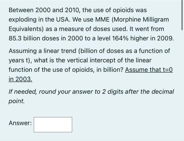 Between 2000 and 2010, the use of opioids was
exploding in the USA. We use MME (Morphine Milligram
Equivalents) as a measure of doses used. It went from
85.3 billion doses in 2000 to a level 164% higher in 2009.
Assuming a linear trend (billion of doses as a function of
years t), what is the vertical intercept of the linear
function of the use of opioids, in billion? Assume that t=0
in 2003.
If needed, round your answer to 2 digits after the decimal
point.
Answer: