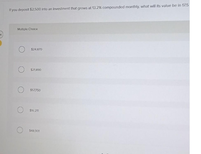 61
If you deposit $2,500 into an investment that grows at 13.2% compounded monthly, what will its value be in 17.5
Multiple Choice
$24,870
$21,890
$57750
$16,211
$48,901