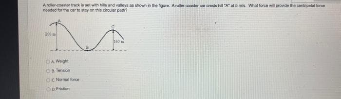 A roller-coaster track is set with hills and valleys as shown in the figure. A roller-coaster car crests hill "A" at 5 m/s. What force will provide the centripetal force
needed for the car to stay on this circular path?
200
OA Weight
OB Tension
OC. Normal force
Op Friction
C
160 m