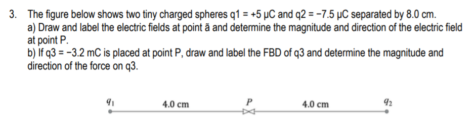 3. The figure below shows two tiny charged spheres q1 = +5 µC and q2 = -7.5 µC separated by 8.0 cm.
a) Draw and label the electric fields at point ã and determine the magnitude and direction of the electric field
at point P.
b) If q3 = -3.2 mC is placed at point P, draw and label the FBD of q3 and determine the magnitude and
direction of the force on q3.
4.0 cm
P
4.0 cm
92
