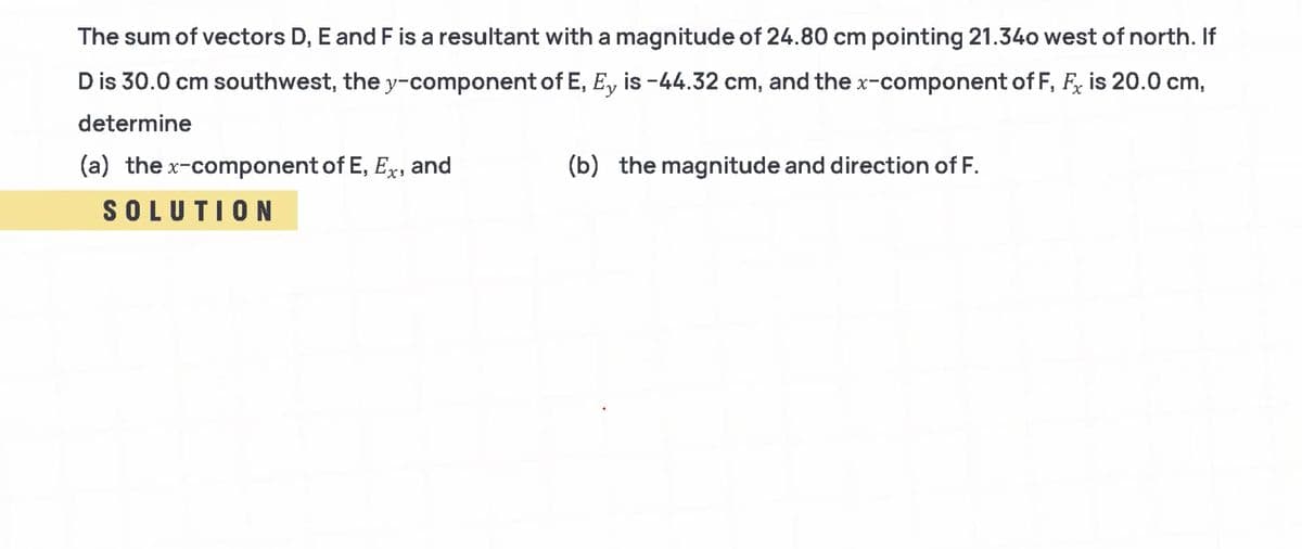 The sum of vectors D, E and F is a resultant with a magnitude of 24.80 cm pointing 21.34o west of north. If
D is 30.0 cm southwest, the y-component of E, E, is -44.32 cm, and the x-component of F, F, is 20.0 cm,
determine
(a) the x-component of E, Ex, and
(b) the magnitude and direction of F.
SOLUTION
