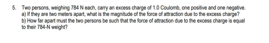 5. Two persons, weighing 784 N each, carry an excess charge of 1.0 Coulomb, one positive and one negative.
a) If they are two meters apart, what is the magnitude of the force of attraction due to the excess charge?
b) How far apart must the two persons be such that the force of attraction due to the excess charge is equal
to their 784-N weight?
