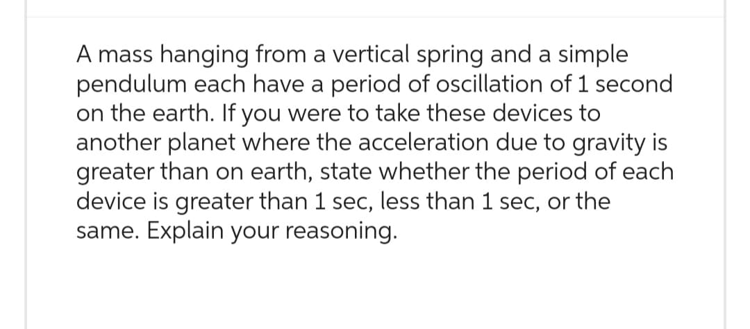 A mass hanging from a vertical spring and a simple
pendulum each have a period of oscillation of 1 second
on the earth. If you were to take these devices to
another planet where the acceleration due to gravity is
greater than on earth, state whether the period of each
device is greater than 1 sec, less than 1 sec, or the
same. Explain your reasoning.