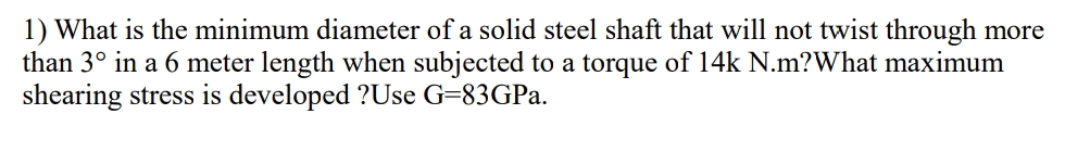 1) What is the minimum diameter of a solid steel shaft that will not twist through more
than 3° in a 6 meter length when subjected to a torque of 14k N.m?What maximum
shearing stress is developed ?Use G=83GPA.
