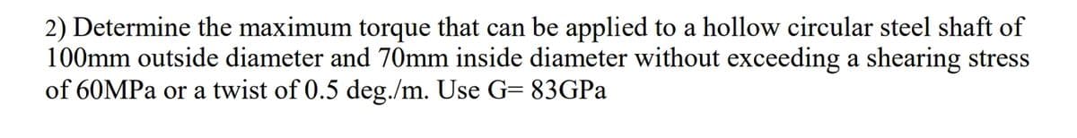 2) Determine the maximum torque that can be applied to a hollow circular steel shaft of
100mm outside diameter and 70mm inside diameter without exceeding a shearing stress
of 60MPa or a twist of 0.5 deg./m. Use G= 83GPA
