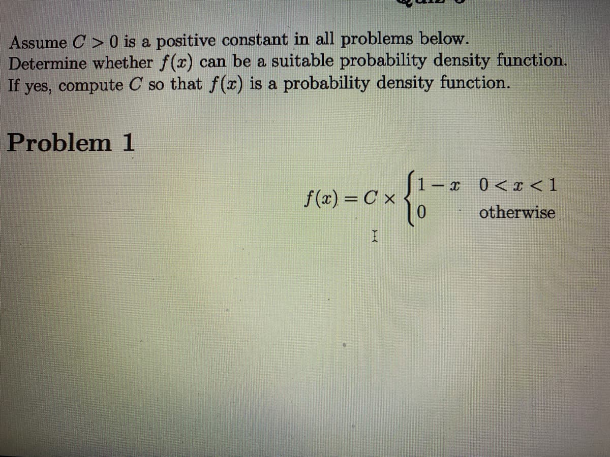 Assume C > 0 is a positive constant in all problems below.
Determine whether f(x) can be a suitable probability density function.
If yes, compute C so that f() is a probability density function.
Problem 1
1 – x 0<x <1
f(x) = C x
otherwise
