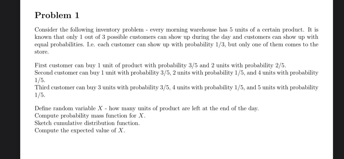 Problem 1
Consider the following inventory problem - every morning warehouse has 5 units of a certain product. It is
known that only 1 out of 3 possible customers can show up during the day and customers can show up with
equal probabilities. I.e. each customer can show up with probability 1/3, but only one of them comes to the
store.
First customer can buy 1 unit of product with probability 3/5 and 2 units with probability 2/5.
Second customer can buy 1 unit with probability 3/5, 2 units with probability 1/5, and 4 units with probability
1/5.
Third customer can buy 3 units with probability 3/5, 4 units with probability 1/5, and 5 units with probability
1/5.
Define random variable X - how many units of product are left at the end of the day.
Compute probability mass function for X.
Sketch cumulative distribution function.
Compute the expected value of X.
