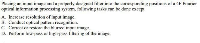 Placing an input image and a properly designed filter into the corresponding positions of a 4F Fourier
optical information processing system, following tasks can be done except
A. Increase resolution of input image.
B. Conduct optical pattern recognition.
C. Correct or restore the blurred input image.
D. Perform low-pass or high-pass filtering of the image.
