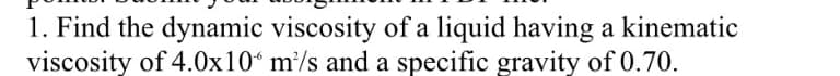 1. Find the dynamic viscosity of a liquid having a kinematic
viscosity of 4.0x10“ m/s and a specific gravity of 0.70.
