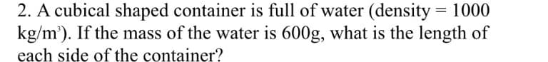 2. A cubical shaped container is full of water (density = 1000
kg/m'). If the mass of the water is 600g, what is the length of
each side of the container?
