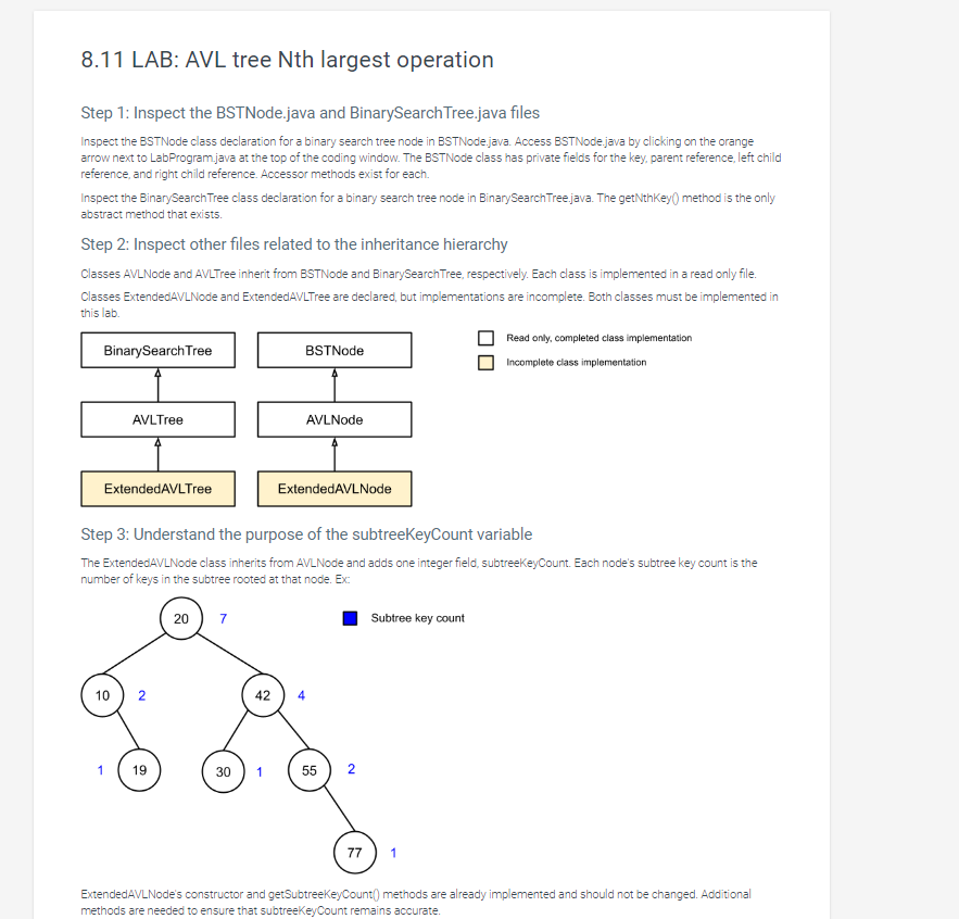 8.11 LAB: AVL tree Nth largest operation
Step 1: Inspect the BSTNode.java and BinarySearch Tree.java files
Inspect the BSTNode class declaration for a binary search tree node in BSTNode.java. Access BSTNode.java by clicking on the orange
arrow next to LabProgram.java at the top of the coding window. The BSTNode class has private fields for the key, parent reference, left child
reference, and right child reference. Accessor methods exist for each.
Inspect the BinarySearch Tree class declaration for a binary search tree node in BinarySearch Tree.java. The getNthKey() method is the only
abstract method that exists.
Step 2: Inspect other files related to the inheritance hierarchy
Classes AVLNode and AVLTree inherit from BSTNode and Binary Search Tree, respectively. Each class is implemented in a read only file.
Classes Extended AVLNode and ExtendedAVLTree are declared, but implementations are incomplete. Both classes must be implemented in
this lab.
BinarySearch Tree
BSTNode
Read only, completed class implementation
Incomplete class implementation
AVLTree
ExtendedAVLTree
AVLNode
ExtendedAVLNode
Step 3: Understand the purpose of the subtreeKeyCount variable
The ExtendedAVLNode class inherits from AVLNode and adds one integer field, subtreeKeyCount. Each node's subtree key count is the
number of keys in the subtree rooted at that node. Ex:
20
7
10
42
4
10
2
19
30
30
1
55
2
Subtree key count
77
1
ExtendedAVLNode's constructor and getSubtreeKeyCount() methods are already implemented and should not be changed. Additional
methods are needed to ensure that subtreeKeyCount remains accurate.