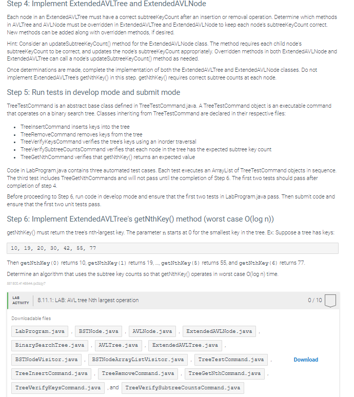 Step 4: Implement ExtendedAVLTree and ExtendedAVLNode
Each node in an ExtendedAVLTree must have a correct subtreeKeyCount after an insertion or removal operation. Determine which methods
in AVLTree and AVLNode must be overridden in ExtendedAVLTree and ExtendedAVLNode to keep each node's subtreeKeyCount correct.
New methods can be added along with overridden methods, if desired.
Hint: Consider an updateSubtreeKeyCount() method for the ExtendedAVLNode class. The method requires each child node's
subtreeKeyCount to be correct, and updates the node's subtreeKeyCount appropriately. Overridden methods in both ExtendedAVLNode and
ExtendedAVLTree can call a node's updateSubtreeKeyCount() method as needed.
Once determinations are made, complete the implementation of both the ExtendedAVLTree and Extended AVLNode classes. Do not
implement Extended AVLTree's getNthKey() in this step. getNthKey() requires correct subtree counts at each node.
Step 5: Run tests in develop mode and submit mode
TreeTestCommand is an abstract base class defined in TreeTestCommand.java. A TreeTestCommand object is an executable command
that operates on a binary search tree. Classes inheriting from TreeTestCommand are declared in their respective files:
⚫ TreeinsertCommand inserts keys into the tree
⚫ TreeRemoveCommand removes keys from the tree
TreeVerifyKeysCommand verifies the tree's keys using an inorder traversal
TreeVerifySubtreeCounts Command verifies that each node in the tree has the expected subtree key count
⚫ TreeGetNthCommand verifies that getNthKey() returns an expected value
Code in LabProgram.java contains three automated test cases. Each test executes an ArrayList of TreeTestCommand objects in sequence.
The third test includes TreeGetNthCommands and will not pass until the completion of Step 6. The first two tests should pass after
completion of step 4.
Before proceeding to Step 6, run code in develop mode and ensure that the first two tests in LabProgram.java pass. Then submit code and
ensure that the first two unit tests pass.
Step 6: Implement ExtendedAVLTree's getNthKey() method (worst case O(log n))
getNthKey() must return the tree's nth-largest key. The parameter n starts at 0 for the smallest key in the tree. Ex: Suppose a tree has keys:
10, 19, 20, 30, 42, 55, 77
Then getNthKey (0) returns 10, getNthKey (1) returns 19,..., getNthKey (5) returns 55, and getNthKey (6) returns 77.
Determine an algorithm that uses the subtree key counts so that getNthKey() operates in worst case O(log n) time.
551800.4148644x37
LAB
ACTIVITY
8.11.1: LAB: AVL tree Nth largest operation
0/10
Downloadable files
LabProgram.java BSTNode.java
AVLNode.java
ExtendedAVLNode.java
BinarySearchTree.java
AVLTree.java
ExtendedAVLTree.java
BSTNodeVisitor.java
TreeInsertCommand.java
BSTNodeArrayListVisitor.java
Tree RemoveCommand.java
TreeVerifyKeysCommand.java , and TreeVerifySubtree Counts Command.java
TreeTestCommand.java
Download
TreeGetNthCommand.java