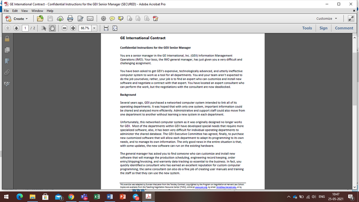 2 GE International Contract - Confidential Instructions for the GEII Senior Manager (SECURED) - Adobe Acrobat Pro
File Edit View Window Help
A Create -
Customize
1/ 2
66.7%
Tools
Sign Comment
GE International Contract
Confidential Instructions for the GEII Senior Manager
You are a senior manager in the GE International, Inc. (GEII) Information Management
Operations (IMO). Your boss, the IMO general manager, has just given you a very difficult and
challenging assignment.
You have been asked to get GEII's expensive, technologically advanced, and utterly ineffective
computer system to work as a tool for all departments. You and your team aren't expected to
do the job yourselves; rather, your job is to find an expert who can customize and install new
software and negotiate a contract with that expert. You have located an expert consultant who
can perform the work, but the negotiations with the consultant are now deadlocked.
Background
Several years ago, GEII purchased a networked computer system intended to link all of its
operating departments. It was hoped that with only one system, important information could
be shared and analyzed more efficiently. Administrative and support staff could also move from
one department to another without learning a new system in each department.
Unfortunately, this networked computer system as it was originally designed no longer works
for GEII. Most of the departments within GEII have developed special needs that require more
specialized software; also, it has been very difficult for individual operating departments to
administer the shared database. The GEII Executive Committee has agreed, finally, to purchase
new customized software that will allow each department to adapt its programming to its own
needs, and to manage its own information. The only good news in the entire situation is that,
with some updates, the new software can run on the existing hardware.
The general manager has asked you to find someone who can customize and install new
software that will manage the production scheduling, engineering record keeping, order
entry/shipping/invoicing, and warranty data tracking so essential to the business. In fact, you
quickly identified a consultant who has earned an excellent reputation for custom computer
programming; the same consultant can also do a fine job of creating user manuals and training
the staff so that they can use the new system.
This exercise was adapted by Duncan Maclaren from the Tendley Contract, copyrighted by the Program on Negotiation at Harvard Law School
Copies are available from the Teaching Negotiation Resource Center (TNRC), online at www.pon.or, by emait: tnrcelaw.harverd.edu, or by
10:47
W
O G 4) ENG
9+
28
25-05-2021
