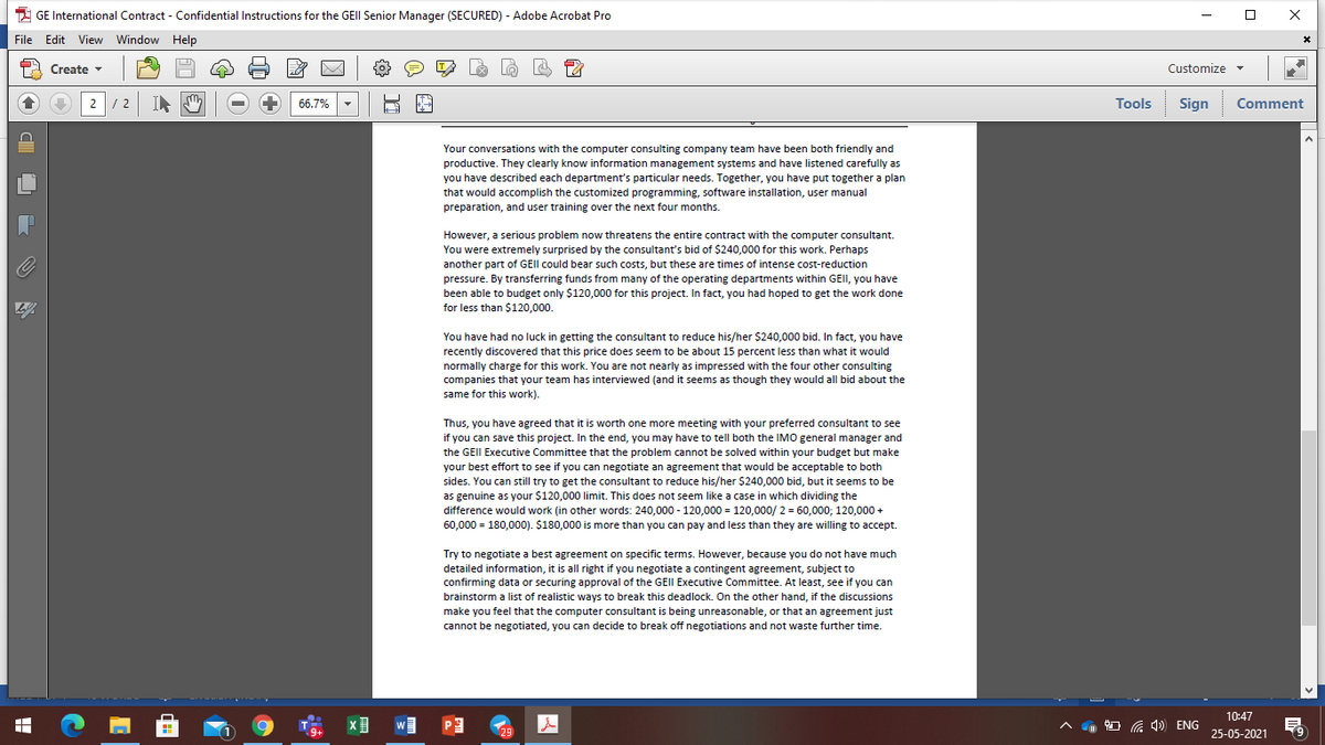 2 GE International Contract - Confidential Instructions for the GEII Senior Manager (SECURED) - Adobe Acrobat Pro
File Edit View Window Help
A Create -
Customize
2/ 2
66.7%
Tools
Sign Comment
Your conversations with the computer consulting company team have been both friendly and
productive. They clearly know information management systems and have listened carefully as
you have described each department's particular needs. Together, you have put together a plan
that would accomplish the customized programming, software installation, user manual
preparation, and user training over the next four months.
However, a serious problem now threatens the entire contract with the computer consultant.
You were extremely surprised by the consultant's bid of $240,000 for this work. Perhaps
another part of GEII could bear such costs, but these are times of intense cost-reduction
pressure. By transferring funds from many of the operating departments within GEII, you have
been able to budget only $120,000 for this project. In fact, you had hoped to get the work done
for less than $120,000.
You have had no luck in getting the consultant to reduce his/her $240,000 bid. In fact, you have
recently discovered that this price does seem to be about 15 percent less than what it would
normally charge for this work. You are not nearly as impressed with the four other consulting
companies that your team has interviewed (and it seems as though they would all bid about the
same for this work).
Thus, you have agreed that it is worth one more meeting with your preferred consultant to see
if you can save this project. In the end, you may have to tell both the IMO general manager and
the GEII Executive Committee that the problem cannot be solved within your budget but make
your best effort to see if you can negotiate an agreement that would be acceptable to both
sides. You can still try to get the consultant to reduce his/her S240,000 bid, but it seems to be
as genuine as your $120,000 limit. This does not seem like a case in which dividing the
difference would work (in other words: 240,000 - 120,000 = 120,000/ 2 = 60,000; 120,000 +
60,000 = 180,000). $180,000 is more than you can pay and less than they are willing to accept.
Try to negotiate a best agreement on specific terms. However, because you do not have much
detailed information, it is all right if you negotiate a contingent agreement, subject to
confirming data or securing approval of the GEII Executive Committee. At least, see if you can
brainstorm a list of realistic ways to break this deadlock. On the other hand, if the discussions
make you feel that the computer consultant is being unreasonable, or that an agreement just
cannot be negotiated, you can decide to break off negotiations and not waste further time.
10:47
W
m O G 4) ENG
29
25-05-2021
